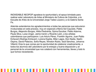 INOXIDABLE NEOPOP agradece la oportunidad y el apoyo brindado para realizar este Laboratorio de Artes al Ministerio de Cultura de Colombia, a la Escuela de Artes de la Universidad Jorge Tadeo Lozano y a la Galería Santa Fe. Además extendemos los agradecimientos a todas las personas que estuvieron involucradas en este proceso, muy en especial a María Sol Caycedo, Pablo Burgos, Alejandro Burgos, Hilda Piedrahita, Sylvia Escobar, Pablo Adarme, Paula Silva, Luisa Ungar, Jaime Cerón y Ricardo León, a los artistas colombianos que participaron:  Luis Arturo Pérez, Franklin Aguirre, Juan Pablo Echeverri,Rodrigo Echeverri, Lorena Espitia, Miler Lagos, Don Nadie, Nadín Ospina, David Palacios, Sofía Reyes, Winston Rubio, Saúl Sánchez, Johanna Villamil, Eres lo que comes por la oportunidad de colaborar creativamente, a todos los alumnos del Laboratorio por la energ ía y buena disposición  y al personal de la universidad que nos colabor ó con herramientas, llaves y todo lo que fuimos necesitando. 