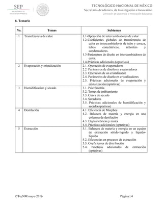 
©TecNM mayo 2016 Página | 4
 
TECNOLÓGICO NACIONAL DE MÉXICO
Secretaría Académica, de Investigación e Innovación
Dirección de Docencia e Innovación Educativa 
6. Temario
No. Temas Subtemas
1 Transferencia de calor 1.1-Operación de intercambiadores de calor
1.2-Coeficientes globales de transferencia de
calor en intercambiadores de tubo y coraza,
tubos concéntricos, reboilers y
condensadores.
1.3-Parámetros de diseño en intercambiadores de
calor.
1.4-Prácticas adicionales (optativas)
2 Evaporación y cristalización 2.1. Operación de evaporadores
2.2. Parámetros de diseño en evaporadores
2.3. Operación de un cristalizador
2.4. Parámetros de diseño en cristalizadores
2.5. Prácticas adicionales de evaporación y
cristalización (optativas)
3 Humidificación y secado 3.1. Psicrómetría
3.2. Torres de enfriamiento
3.3. Curva de secado
3.4. Secadores
3.5. Prácticas adicionales de humidificación y
secado(optativas)
4 Destilación 4.1. Eficiencia de Murphee
4.2. Balances de materia y energía en una
columna de destilación
4.3. Etapas teóricas y reales
4.4. Prácticas adicionales (optativas)
5 Extracción 5.1. Balances de materia y energía en un equipo
de extracción sólido-líquido y líquido-
líquido
5.2. Eficiencias en procesos de extracción
5.3. Coeficientes de distribución
5.4. Prácticas adicionales de extracción
(optativas)
 