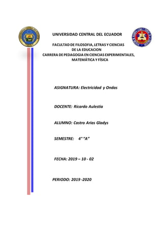 UNIVERSIDAD CENTRAL DEL ECUADOR
FACULTAD DE FILOSOFIA, LETRAS Y CIENCIAS
DE LA EDUCACION
CARRERA DEPEDAGOGIA EN CIENCIAS EXPERIMENTALES,
MATEMÁTICA Y FÍSICA
ASIGNATURA: Electricidad y Ondas
DOCENTE: Ricardo Aulestia
ALUMNO: Castro Arias Gladys
SEMESTRE: 4° “A”
FECHA: 2019 – 10 - 02
PERIODO: 2019 -2020
 