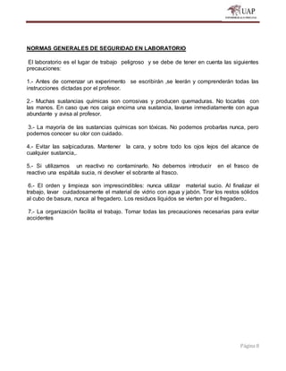 Página 8
NORMAS GENERALES DE SEGURIDAD EN LABORATORIO
El laboratorio es el lugar de trabajo peligroso y se debe de tener en cuenta las siguientes
precauciones:
1.- Antes de comenzar un experimento se escribirán ,se leerán y comprenderán todas las
instrucciones dictadas por el profesor.
2.- Muchas sustancias químicas son corrosivas y producen quemaduras. No tocarlas con
las manos. En caso que nos caiga encima una sustancia, lavarse inmediatamente con agua
abundante y avisa al profesor.
3.- La mayoría de las sustancias químicas son tóxicas. No podemos probarlas nunca, pero
podemos conocer su olor con cuidado.
4.- Evitar las salpicaduras. Mantener la cara, y sobre todo los ojos lejos del alcance de
cualquier sustancia,.
5.- Si utilizamos un reactivo no contaminarlo. No debemos introducir en el frasco de
reactivo una espátula sucia, ni devolver el sobrante al frasco.
6.- El orden y limpieza son imprescindibles: nunca utilizar material sucio. Al finalizar el
trabajo, lavar cuidadosamente el material de vidrio con agua y jabón. Tirar los restos sólidos
al cubo de basura, nunca al fregadero. Los residuos líquidos se vierten por el fregadero..
7.- La organización facilita el trabajo. Tomar todas las precauciones necesarias para evitar
accidentes
 