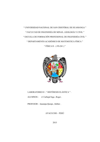 “ UNIVERSIDAD NACIONAL DE SAN CRISTÓBAL DE HUAMANGA ”
“ FACULTAD DE INGENIERÍA DE MINAS , GEOLOGÍA Y CIVIL ”
“ ESCUELA DE FORMACIÓN PROFESIONAL DE INGENIERÍA CIVIL ”
“ DEPARTAMENTO ACADÉMICO DE MATEMÁTICA FÍSICA ”
“ FÍSICA II – ( FS-241 ) ”
LABORATORIO 01 : “ HISTÉRESIS ELÁSTICA ” .
ALUMNOS :  Carbajal Inga , Roger .
PROFESOR : Janampa Quispe , Kléber .
AYACUCHO – PERÚ
2015
 