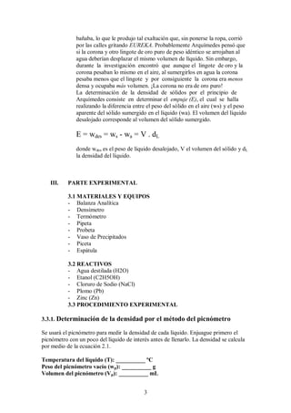 bañaba, lo que le produjo tal exaltación que, sin ponerse la ropa, corrió
              por las calles gritando EUREKA. Probablemente Arquímedes pensó que
              si la corona y otro lingote de oro puro de peso idéntico se arrojaban al
              agua deberían desplazar el mismo volumen de líquido. Sin embargo,
              durante la investigación encontró que aunque el lingote de oro y la
              corona pesaban lo mismo en el aire, al sumergirlos en agua la corona
              pesaba menos que el lingote y por consiguiente la corona era menos
              densa y ocupaba más volumen. ¡La corona no era de oro puro!
              La determinación de la densidad de sólidos por el principio de
              Arquímedes consiste en determinar el empuje (E), el cual se halla
              realizando la diferencia entre el peso del sólido en el aire (ws) y el peso
              aparente del sólido sumergido en el líquido (wa). El volumen del líquido
              desalojado corresponde al volumen del sólido sumergido.

              E = wdes = ws - wa = V . dL
              donde wdes es el peso de líquido desalojado, V el volumen del sólido y dL
              la densidad del líquido.



   III.    PARTE EXPERIMENTAL

           3.1 MATERIALES Y EQUIPOS
           - Balanza Analítica
           - Densímetro
           - Termómetro
           - Pipeta
           - Probeta
           - Vaso de Precipitados
           - Piceta
           - Espátula

           3.2 REACTIVOS
           - Agua destilada (H2O)
           - Etanol (C2H5OH)
           - Cloruro de Sodio (NaCl)
           - Plomo (Pb)
           - Zinc (Zn)
           3.3 PROCEDIMIENTO EXPERIMENTAL

3.3.1. Determinación de la densidad por el método del picnómetro

Se usará el picnómetro para medir la densidad de cada líquido. Enjuague primero el
picnómetro con un poco del líquido de interés antes de llenarlo. La densidad se calcula
por medio de la ecuación 2.1.

Temperatura del líquido (T): __________ ºC
Peso del picnómetro vacío (wp): __________ g
Volumen del picnómetro (Vp): __________ mL


                                           3
 