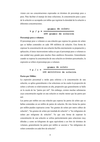 vienen con sus concentraciones expresadas en términos de porcentaje peso a
peso. Para facilitar el manejo de éstas soluciones, la concentración peso a peso
de la solución se acompaña con tablas que registran la densidad de la solución a
diferentes concentraciones.




Porcentaje peso a volumen:
El porcentaje peso a volumen es una relación que expresa los gramos de soluto
que se hallan contenidos en cada 100 mililitros de solución. Esta forma de
expresar la concentración de una solución facilita enormemente su preparación y
aplicación, el único inconveniente radica en que el porcentaje peso a volumen es
una unidad muy grande para muchos fines analíticos frecuentes. Generalmente
cuando se expresa la concentración de una solución en términos porcentuales, la
expresión se refiere al porcentaje peo a volumen.




Partes por Millón:
La expresión porcentual a molar para referirse a la concentración de una
solución, se aplica generalmente a las soluciones en las cuales la proporción de
soluto a solvente es relativamente en alta, proporción que generalmente se halla
en la escala de las “partes por mil”. Sin embargo, existen muchas substancias
cuya concentración regular en una solución es mucho menor que las partes por
mil.
Las partes por millón son una relación que expresa las partes de soluto que se
hallan contenidas en un millón de partes de solución. De ésta forma las partes
por millón pueden expresarse como “los gramos de soluto por metro cúbico de
solución”, “los gramos de soluto por tonelada de solución” o “los miligramos de
soluto por miligramo de solución”. Ya que esta forma de expresar la
concentración de una solución se utiliza particularmente para soluciones muy
diluidas y como un kilogramo de agua equivalente a un litro de términos de
volumen, generalmente las partes por millón se asocian a “los miligramos de
soluto contenidos en cada litro de solución”.


                                    4
 