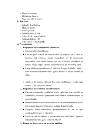 Matraz erlenmeyer
     Mechero de Bunsen
     Pinza para tubo de ensayo
b) Reactivos:
     Indicador fenolftaleína
     Magnesio (cinta)
     Azufre (polvo)
     Acido sulfúrico, H2SO4
     Hidróxido de calcio, Ca(OH)2
     Acido clorhídrico, HCl
     Hidróxido de sodio, Na(OH)
c) Procedimiento:
   1. Preparación de un óxido básico e hidróxido
         Encender el mechero Bunsen.
         Con una pinza colocar un trozo de cinta de magnesio en la llama no
         luminosa del mechero, guarde tranquilidad por la luminosidad
         desprendida y con mucho cuidado deje caer el residuo obtenido en un
         tubo de ensayo limpio. Observe las características del producto y anote.
         Luego añada aproximadamente 2 mililitros de agua destilada y agite el
         tubo de ensayo suavemente hasta que se disuelva la mayor cantidad de
         sólido.


         Añada en la solución obtenida dos gotas fenolftaleína y anote algún
         cambio. ¿Qué compuesto obtuvo?.
   2. Preparación de un óxido y un ácido oxácido:
         Coloque una pequeña cantidad de azufre (polvo) en una cucharilla de
         combustión, caliéntelo ligeramente hasta observar desprendimiento de
         gas (anhídrido).
         Inmediatamente introduzca la cucharilla en un matraz erlenmeyer de 125
         mL, tratando de conservar la mayor cantidad de gas formado.
         Enseguida añada rápidamente aproximadamente 40 mL de agua
         destilada, tape y agite el recipiente.
         Pruebe el carácter ácido de la solución obtenida añadiéndole 2 gotas de
         indicar fenolftaleína. ¿Qué sustancia obtuvo?.
   3. Formación de una sal oxisal y una sal haloidea:
 