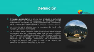 Definición
 El impacto ambiental es el efecto que produce la actividad
humana sobre el medio ambiente. El concepto puede
extenderse a los efectos de un fenómeno natural catastrófico.
Técnicamente, es la alteración de la línea de base ambiental.
 La ecología es la ciencia que se encarga de medir este
impacto y tratar de minimizarlo.
 Las acciones de las personas sobre el medio ambiente siempre
provocarán efectos colaterales sobre éste. La preocupación
por los impactos ambientales abarca varios tipos de acciones,
como la contaminación de los mares con petróleo, los
desechos de la energía radioactiva, la contaminación
acústica, la emisión de gases nocivos, o la pérdida de
superficie de hábitats naturales, entre otros.
 