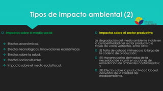 Tipos de impacto ambiental (2)
 Efectos económicos.
 Efectos tecnológicos. Innovaciones económicas
 Efectos sobre la salud.
 Efectos socioculturales
 Impacto sobre el medio social local.
 Impactos sobre el medio social  Impactos sobre el sector productivo
La degradación del medio ambiente incide en
la competitividad del sector productivo a
través de varias vertientes, entre otras:
 (I) Falta de calidad intrínseca a lo largo de
la cadena de producción;
 (II) Mayores costos derivados de la
necesidad de incurrir en acciones de
remediación de ambientes contaminados;
y
 (III) Efectos sobre la productividad laboral
derivados de la calidad del
medioambiente.
 
