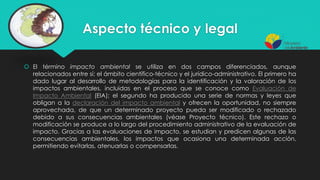 Aspecto técnico y legal
 El término impacto ambiental se utiliza en dos campos diferenciados, aunque
relacionados entre sí: el ámbito científico-técnico y el jurídico-administrativo. El primero ha
dado lugar al desarrollo de metodologías para la identificación y la valoración de los
impactos ambientales, incluidas en el proceso que se conoce como Evaluación de
Impacto Ambiental (EIA); el segundo ha producido una serie de normas y leyes que
obligan a la declaración del impacto ambiental y ofrecen la oportunidad, no siempre
aprovechada, de que un determinado proyecto pueda ser modificado o rechazado
debido a sus consecuencias ambientales (véase Proyecto técnico). Este rechazo o
modificación se produce a lo largo del procedimiento administrativo de la evaluación de
impacto. Gracias a las evaluaciones de impacto, se estudian y predicen algunas de las
consecuencias ambientales, los impactos que ocasiona una determinada acción,
permitiendo evitarlas, atenuarlas o compensarlas.
 