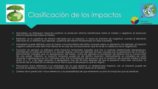 Clasificación de los impactos
 Naturaleza: se distinguen impactos positivos (si producen efectos beneficiosos sobre el medio) y negativos (si producen
efectos perjudiciales sobre el medio).
 Extensión: es la superficie de terreno afectada por un impacto. A veces es sinónimo de magnitud, cuando el elemento
afectado es un territorio (por ejemplo, superficie de hábitat transformado en área industrial).
 Intensidad: puede definirse como la fuerza o la profundidad del daño causado sobre un elemento. Por ejemplo, el impacto
negativo sobre el suelo será más intenso en el caso de una excavación que en el de un desbroce de la vegetación.
 Duración: en general, se distingue entre impactos temporales (aquellos que tras un período determinado desaparecen,
permitiendo la vuelta del entorno a su estado original, como por ejemplo el ruido causado por la perforación de un túnel) y
permanentes (aquellos que no desaparecen del medio, como por ejemplo la inundación de terrenos tras la construcción
de una presa). Además, un impacto temporal puede ser de distinta duración; habitualmente se considera de corta
duración si desaparece en los 9 primeros años tras la finalización del proyecto que lo ocasionó, de duración media si tarda
entre 10 y 19, y de larga duración si desaparece más de 20 años después de que el proyecto haya sido concluido. La
duración de los impactos no siempre es la misma que la del proyecto que los origina.
 Frecuencia: hace referencia a la asiduidad con la que aparece un determinado impacto. Así, un impacto puede ser
puntual (si aparece una única vez) o periódico (si se repite varias veces en el tiempo).
 Certeza de la predicción: hace referencia a la probabilidad de que realmente ocurran los impactos que se predicen.
 