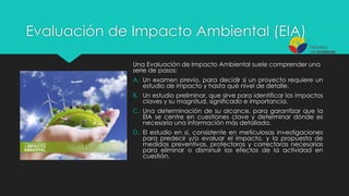 Evaluación de Impacto Ambiental (EIA)
Una Evaluación de Impacto Ambiental suele comprender una
serie de pasos:
A. Un examen previo, para decidir si un proyecto requiere un
estudio de impacto y hasta qué nivel de detalle.
B. Un estudio preliminar, que sirve para identificar los impactos
claves y su magnitud, significado e importancia.
C. Una determinación de su alcance, para garantizar que la
EIA se centre en cuestiones clave y determinar dónde es
necesaria una información más detallada.
D. El estudio en sí, consistente en meticulosas investigaciones
para predecir y/o evaluar el impacto, y la propuesta de
medidas preventivas, protectoras y correctoras necesarias
para eliminar o disminuir los efectos de la actividad en
cuestión.
 