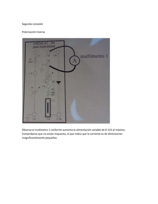 Segunda conexión

Polarización Inversa




Observa el multimetro 1 conforme aumenta la alimentación variable de 0-12V al máximo.
Comprobaras que no existe respuesta, lo que indica que la corriente es de dimensiones
insignificantemente pequeñas.
 