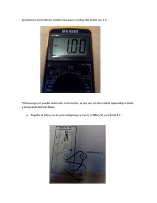 Ajustamos la alimentación variable hasta que el voltaje del anodo sea -1 V.




*Observa que no puedes utilizar dos multimetros, ya que uno de ellos estaría opacandop al diodo
y provocando lecturas falsas.

        Registra la diferencia de potencial(voltaje) a través de R16(mV) en la Tabla 1.2.-
 