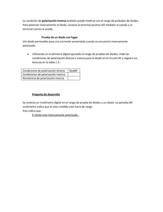 La condición de polarización inversa también puede medirse con el rango de probador de diodos.
Para polarizar inversamente el diodo, conecta la terminal positiva del medidor al catodo y la
terminal común al anodo.

             Prueba de un diodo con fugas
Um diodo permeable pasa una corriente aumentada cuando se encuentra inversamente
polarizado.

        Utilizando un multimetro digital ajustado al rango de pruebas de diodos, mide las
        condiciones de polarización directa e inversa para el diodo en el circuito #1 y registra tus
        lecturas en la tabla 1.3.-

Condiciones de polarización directa     Kjsdjkf
Condiciones de polarización inversa
Resistencia de polarización inversa




       Pregunta de desarrollo

Se conecta un multimetro digital en el rango de prueba de diodos a un diodo. La pantalla del
multimetro indica que el valor medido esta fuera de rango.
Esto indica que:
        El diodo esta inversamente polarizado.-
 