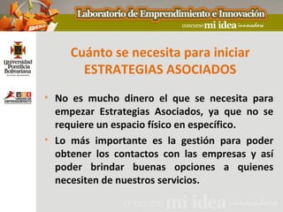 Cuánto se necesita para iniciar
       ESTRATEGIAS ASOCIADOS
• No es mucho dinero el que se necesita para
  empezar Estrategias Asociados, ya que no se
  requiere un espacio físico en específico.
• Lo más importante es la gestión para poder
  obtener los contactos con las empresas y así
  poder brindar buenas opciones a quienes
  necesiten de nuestros servicios.
 
