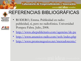 REFERENCIAS BIBLIOGRÁFICAS
 • RODERO, Emma. Publicidad en radio:
   publicidad, si, pero no radiofónica. Universidad
   Pompeu Fabra. Julio, 2008.
 • http://www.abcpublicitario.com/agencias/de-publici
 • http://www.anuncios-radio.com/web/index.php
 • http://www.promonegocios.net/mercadotecnia/misi
 