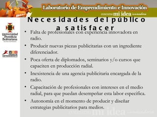 N e c e s id a d e s d e l p ú b lic o
               a s a cons f a c einnovadora en
• Falta de profesionales
                         t i experiencia r
    radio.
•   Producir nuevas piezas publicitarias con un ingrediente
    diferenciador.
•   Poca oferta de diplomados, seminarios y/o cursos que
    capaciten en producción radial.
•   Inexistencia de una agencia publicitaria encargada de la
    radio.
•   Capacitación de profesionales con intereses en el medio
    radial, para que puedan desempeñar esta labor especifica.
•   Autonomía en el momento de producir y diseñar
    estrategias publicitarios para medios.
 