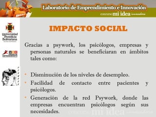IMPACTO SOCIAL
Gracias a psywork, los psicólogos, empresas y
  personas naturales se beneficiaran en ámbitos
  tales como:

• Disminución de los niveles de desempleo.
• Facilidad de contacto entre pacientes y
  psicólogos.
• Generación de la red Psywork, donde las
  empresas encuentran psicólogos según sus
  necesidades.
 