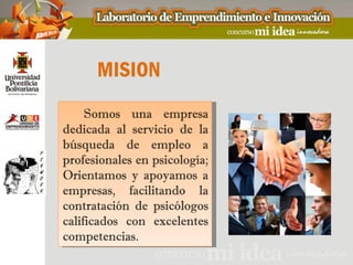 MISION
     Somos una empresa
dedicada al servicio de la
búsqueda de empleo a
profesionales en psicología;
Orientamos y apoyamos a
empresas, facilitando la
contratación de psicólogos
calificados con excelentes
competencias.
 