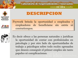 DESCRIPCION
Psywork brinda la oportunidad a empleados y
  empleadores de beneficiarse sin estrés ni
  contratiempos.

Es decir ofrece a las personas naturales y jurídicas
  la oportunidad de contar con profesionales en
  psicología y por otro lado da oportunidades de
  trabajo a psicólogos sobre todo recién egresados
  que deseen conseguir el primer empleo sin tanto
  papeleo ni complicaciones.
 