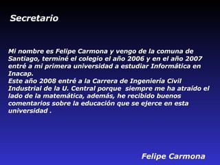 Mi nombre es Felipe Carmona y vengo de la comuna de Santiago, terminé el colegio el año 2006 y en el año 2007 entré a mi primera universidad a estudiar Informática en Inacap. Este año 2008 entré a la Carrera de Ingeniería Civil Industrial de la U. Central porque  siempre me ha atraído el lado de la matemática, además, he recibido buenos comentarios sobre la educación que se ejerce en esta universidad .   Felipe Carmona Secretario  