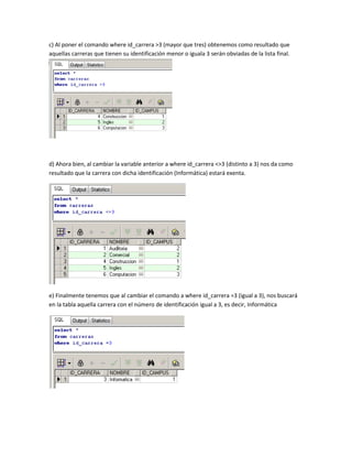 c) Al poner el comando where id_carrera >3 (mayor que tres) obtenemos como resultado que
aquellas carreras que tienen su identificación menor o iguala 3 serán obviadas de la lista final.




d) Ahora bien, al cambiar la variable anterior a where id_carrera <>3 (distinto a 3) nos da como
resultado que la carrera con dicha identificación (Informática) estará exenta.




e) Finalmente tenemos que al cambiar el comando a where id_carrera =3 (igual a 3), nos buscará
en la tabla aquella carrera con el número de identificación igual a 3, es decir, Informática
 