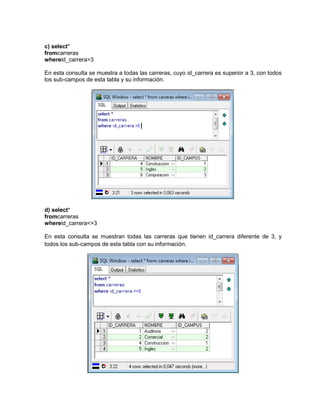 c) select*
fromcarreras
whereid_carrera>3

En esta consulta se muestra a todas las carreras, cuyo id_carrera es superior a 3, con todos
los sub-campos de esta tabla y su información.




d) select*
fromcarreras
whereid_carrera<>3

En esta consulta se muestran todas las carreras que tienen id_carrera diferente de 3, y
todos los sub-campos de esta tabla con su información.
 
