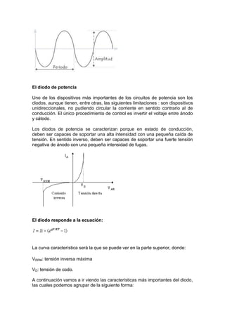 El diodo de potencia
Uno de los dispositivos más importantes de los circuitos de potencia son los
diodos, aunque tienen, entre otras, las siguientes limitaciones : son dispositivos
unidireccionales, no pudiendo circular la corriente en sentido contrario al de
conducción. El único procedimiento de control es invertir el voltaje entre ánodo
y cátodo.
Los diodos de potencia se caracterizan porque en estado de conducción,
deben ser capaces de soportar una alta intensidad con una pequeña caída de
tensión. En sentido inverso, deben ser capaces de soportar una fuerte tensión
negativa de ánodo con una pequeña intensidad de fugas.
El diodo responde a la ecuación:
La curva característica será la que se puede ver en la parte superior, donde:
VRRM: tensión inversa máxima
VD: tensión de codo.
A continuación vamos a ir viendo las características más importantes del diodo,
las cuales podemos agrupar de la siguiente forma:
 