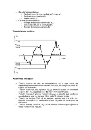 Características estáticas:
o Parámetros en bloqueo (polarización inversa).
o Parámetros en conducción.
o Modelo estático.
Características dinámicas:
o Tiempo de recuperación inverso (trr).
o Influencia del trr en la conmutación.
o Tiempo de recuperación directo.
Características estáticas
Parámetros en bloqueo
Tensión inversa de pico de trabajo (VRWM): es la que puede ser
soportada por el dispositivo de forma continuada, sin peligro de entrar en
ruptura por avalancha.
Tensión inversa de pico repetitivo (VRRM): es la que puede ser soportada
en picos de 1 ms, repetidos cada 10 ms de forma continuada.
Tensión inversa de pico no repetitiva (VRSM): es aquella que puede ser
soportada una sola vez durante 10ms cada 10 minutos o más.
Tensión de ruptura (VBR): si se alcanza, aunque sea una sola vez,
durante 10 ms el diodo puede destruirse o degradar las características
del mismo.
Tensión inversa contínua (VR): es la tensión continua que soporta el
diodo en estado de bloqueo.
 