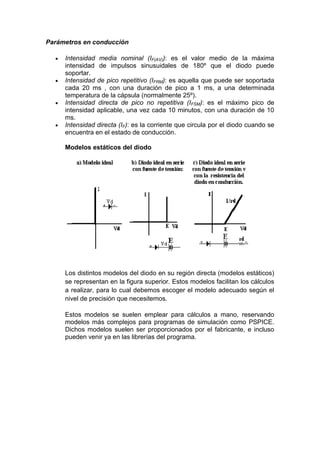 Parámetros en conducción
Intensidad media nominal (IF(AV)): es el valor medio de la máxima
intensidad de impulsos sinusuidales de 180º que el diodo puede
soportar.
Intensidad de pico repetitivo (IFRM): es aquella que puede ser soportada
cada 20 ms , con una duración de pico a 1 ms, a una determinada
temperatura de la cápsula (normalmente 25º).
Intensidad directa de pico no repetitiva (IFSM): es el máximo pico de
intensidad aplicable, una vez cada 10 minutos, con una duración de 10
ms.
Intensidad directa (IF): es la corriente que circula por el diodo cuando se
encuentra en el estado de conducción.
Modelos estáticos del diodo
Los distintos modelos del diodo en su región directa (modelos estáticos)
se representan en la figura superior. Estos modelos facilitan los cálculos
a realizar, para lo cual debemos escoger el modelo adecuado según el
nivel de precisión que necesitemos.
Estos modelos se suelen emplear para cálculos a mano, reservando
modelos más complejos para programas de simulación como PSPICE.
Dichos modelos suelen ser proporcionados por el fabricante, e incluso
pueden venir ya en las librerías del programa.
 