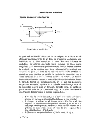 Características dinámicas
Tiempo de recuperación inverso
El paso del estado de conducción al de bloqueo en el diodo no se
efectúa instantáneamente. Si un diodo se encuentra conduciendo una
intensidad IF, la zona central de la unión P-N está saturada de
portadores mayoritarios con tanta mayor densidad de éstos cuanto
mayor sea IF. Si mediante la aplicación de una tensión inversa forzamos
la anulación de la corriente con cierta velocidad di/dt, resultará que
después del paso por cero de la corriente existe cierta cantidad de
portadores que cambian su sentido de movimiento y permiten que el
diodo conduzca en sentido contrario durante un instante. La tensión
inversa entre ánodo y cátodo no se establece hasta después del tiempo
ta llamado tiempo de almacenamiento, en el que los portadores
empiezan a escasear y aparece en la unión la zona de carga espacial.
La intensidad todavía tarda un tiempo tb (llamado tiempo de caída) en
pasar de un valor de pico negativo (IRRM) a un valor despreciable
mientras van desapareciedo el exceso de portadores.
o ta (tiempo de almacenamiento): es el tiempo que transcurre desde
el paso por cero de la intensidad hasta llegar al pico negativo.
o tb (tiempo de caída): es el tiempo transcurrido desde el pico
negativo de intensidad hasta que ésta se anula, y es debido a la
descarga de la capacidad de la unión polarizada en inverso. En la
práctica se suele medir desde el valor de pico negativo de la
intensidad hasta el 10 % de éste.
o trr (tiempo de recuperación inversa): es la suma de ta y tb.
 