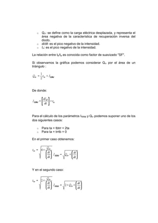 o Qrr: se define como la carga eléctrica desplazada, y representa el
área negativa de la característica de recuperación inversa del
diodo.
o di/dt: es el pico negativo de la intensidad.
o Irr: es el pico negativo de la intensidad.
La relación entre tb/ta es conocida como factor de suavizado "SF".
Si observamos la gráfica podemos considerar Qrr por el área de un
triángulo :
De donde:
Para el cálculo de los parámetros IRRM y Qrr podemos suponer uno de los
dos siguientes casos:
o Para ta = tbtrr = 2ta
o Para ta = trrtb = 0
En el primer caso obtenemos:
Y en el segundo caso:
 