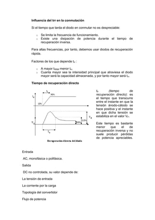 Influencia del trr en la conmutación
Si el tiempo que tarda el diodo en conmutar no es despreciable:
o Se limita la frecuencia de funcionamiento.
o Existe una disipación de potencia durante el tiempo de
recuperación inversa.
Para altas frecuencias, por tanto, debemos usar diodos de recuperación
rápida.
Factores de los que depende trr :
o A mayor IRRM menor trr.
o Cuanta mayor sea la intensidad principal que atraviesa el diodo
mayor será la capacidad almacenada, y por tanto mayor será trr.
Tiempo de recuperación directo
tfr (tiempo de
recuperación directo): es
el tiempo que transcurre
entre el instante en que la
tensión ánodo-cátodo se
hace positiva y el instante
en que dicha tensión se
estabiliza en el valor VF.
Este tiempo es bastante
menor que el de
recuperación inversa y no
suele producir pérdidas
de potencia apreciables.
Entrada
AC, monofásica o polifásica.
Salida
DC no controlada, su valor depende de:
La tensión de entrada
La corriente por la carga
Topología del convertidor
Flujo de potencia
 
