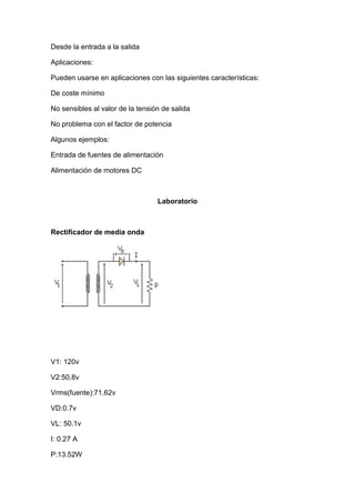 Desde la entrada a la salida
Aplicaciones:
Pueden usarse en aplicaciones con las siguientes características:
De coste mínimo
No sensibles al valor de la tensión de salida
No problema con el factor de potencia
Algunos ejemplos:
Entrada de fuentes de alimentación
Alimentación de motores DC
Laboratorio
Rectificador de media onda
V1: 120v
V2:50.8v
Vrms(fuente):71.62v
VD:0.7v
VL: 50.1v
I: 0.27 A
P:13.52W
 