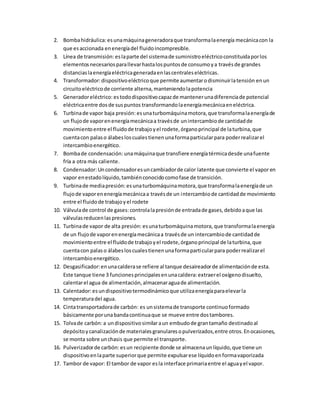 2. Bombahidráulica:esunamáquinageneradoraque transformalaenergía mecánicacon la
que esaccionada enenergíadel fluidoincompresible.
3. Línea de transmisión: eslaparte del sistemade suministroeléctricoconstituidaporlos
elementosnecesariosparallevarhastalospuntosde consumoya travésde grandes
distanciaslaenergíaeléctricageneradaenlascentraleseléctricas.
4. Transformador:dispositivoeléctricoque permite aumentarodisminuirlatensión enun
circuitoeléctricode corriente alterna,manteniendolapotencia
5. Generadoreléctrico: estododispositivocapazde mantenerunadiferenciade potencial
eléctricaentre dosde suspuntos transformandolaenergíamecánicaeneléctrica.
6. Turbinade vapor baja presión: esunaturbomáquinamotora,que transformalaenergíade
un flujode vaporenenergíamecánicaa travésde unintercambiode cantidadde
movimientoentre el fluidode trabajoyel rodete,órganoprincipal de laturbina,que
cuentacon palaso álabesloscualestienenunaformaparticularpara poderrealizarel
intercambioenergético.
7. Bombade condensación: unamáquinaque transfiere energíatérmicadesde unafuente
fría a otra más caliente.
8. Condensador:Uncondensadoresuncambiadorde calor latente que convierte el vapor en
vapor enestadolíquido,tambiénconocidocomofase de transición.
9. Turbinade mediapresión: esunaturbomáquinamotora,que transformalaenergíade un
flujode vaporenenergíamecánicaa travésde un intercambiode cantidadde movimiento
entre el fluidode trabajoyel rodete
10. Válvulade control de gases:controlalapresiónde entradade gases,debidoaque las
válvulasreducenlaspresiones.
11. Turbinade vapor de alta presión: esunaturbomáquinamotora, que transformalaenergía
de un flujode vaporenenergíamecánicaa travésde un intercambiode cantidadde
movimientoentre el fluidode trabajoyel rodete,órganoprincipal de laturbina,que
cuentacon palaso álabesloscualestienenunaformaparticularpara poderrealizarel
intercambioenergético.
12. Desgasificador:enunacalderase refiere al tanque desaireadorde alimentaciónde esta.
Este tanque tiene 3 funcionesprincipalesenunacaldera:extraerel oxígenodisuelto,
calentarel agua de alimentación,almacenaraguade alimentación.
13. Calentador:esundispositivotermodinámicoque utilizaenergíaparaelevarla
temperaturadel agua.
14. Cintatransportadorade carbón: es unsistemade transporte continuoformado
básicamente porunabandacontinuaque se mueve entre dostambores.
15. Tolvade carbón:a undispositivosimilaraun embudode grantamaño destinadoal
depósitoycanalizaciónde materialesgranularesopulverizados,entre otros.Enocasiones,
se monta sobre unchasis que permite el transporte.
16. Pulverizadorde carbón: esun recipiente donde se almacenaunlíquido,que tiene un
dispositivoenlaparte superiorque permite expulsarese líquidoenformavaporizada
17. Tambor de vapor: El tambor de vapor esla interface primariaentre el aguayel vapor.
 