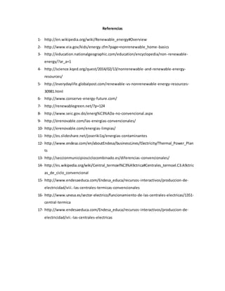 Referencias
1- http://en.wikipedia.org/wiki/Renewable_energy#Overview
2- http://www.eia.gov/kids/energy.cfm?page=nonrenewable_home-basics
3- http://education.nationalgeographic.com/education/encyclopedia/non-renewable-
energy/?ar_a=1
4- http://science.kqed.org/quest/2014/02/13/nonrenewable-and-renewable-energy-
resources/
5- http://everydaylife.globalpost.com/renewable-vs-nonrenewable-energy-resources-
30981.html
6- http://www.conserve-energy-future.com/
7- http://renewablegreen.net/?p=124
8- http://www.seic.gov.do/energ%C3%ADa-no-convencional.aspx
9- http://erenovable.com/las-energias-convencionales/
10- http://erenovable.com/energias-limpias/
11- http://es.slideshare.net/joseriki1q/energias-contaminantes
12- http://www.endesa.com/en/aboutEndesa/businessLines/Electricity/Thermal_Power_Plan
ts
13- http://seccionmunicipiosciclocombinado.es/diferencias-convencionales/
14- http://es.wikipedia.org/wiki/Central_termoel%C3%A9ctrica#Centrales_termoel.C3.A9ctric
as_de_ciclo_convencional
15- http://www.endesaeduca.com/Endesa_educa/recursos-interactivos/produccion-de-
electricidad/viii.-las-centrales-termicas-convencionales
16- http://www.unesa.es/sector-electrico/funcionamiento-de-las-centrales-electricas/1351-
central-termica
17- http://www.endesaeduca.com/Endesa_educa/recursos-interactivos/produccion-de-
electricidad/vii.-las-centrales-electricas
 