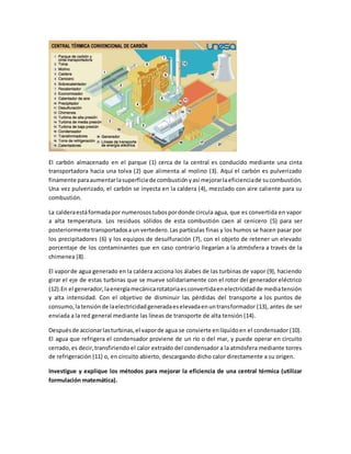 El carbón almacenado en el parque (1) cerca de la central es conducido mediante una cinta
transportadora hacia una tolva (2) que alimenta al molino (3). Aquí el carbón es pulverizado
finamente paraaumentarlasuperficiede combustiónyasí mejorarlaeficienciade sucombustión.
Una vez pulverizado, el carbón se inyecta en la caldera (4), mezclado con aire caliente para su
combustión.
La calderaestáformadapor numerosostubospordonde circula agua, que es convertida en vapor
a alta temperatura. Los residuos sólidos de esta combustión caen al cenicero (5) para ser
posteriormente transportadosaun vertedero.Las partículas finas y los humos se hacen pasar por
los precipitadores (6) y los equipos de desulfuración (7), con el objeto de retener un elevado
porcentaje de los contaminantes que en caso contrario llegarían a la atmósfera a través de la
chimenea (8).
El vaporde agua generado en la caldera acciona los álabes de las turbinas de vapor (9), haciendo
girar el eje de estas turbinas que se mueve solidariamente con el rotor del generador eléctrico
(12).En el generador,laenergíamecánicarotatoriaesconvertidaenelectricidadde mediatensión
y alta intensidad. Con el objetivo de disminuir las pérdidas del transporte a los puntos de
consumo,latensiónde laelectricidadgeneradaeselevadaenuntransformador (13), antes de ser
enviada a la red general mediante las líneas de transporte de alta tensión (14).
Despuésde accionarlasturbinas,el vaporde agua se convierte enlíquidoen el condensador (10).
El agua que refrigera el condensador proviene de un río o del mar, y puede operar en circuito
cerrado,es decir,transfiriendo el calor extraído del condensador a la atmósfera mediante torres
de refrigeración (11) o, en circuito abierto, descargando dicho calor directamente a su origen.
Investigue y explique los métodos para mejorar la eficiencia de una central térmica (utilizar
formulación matemática).
 