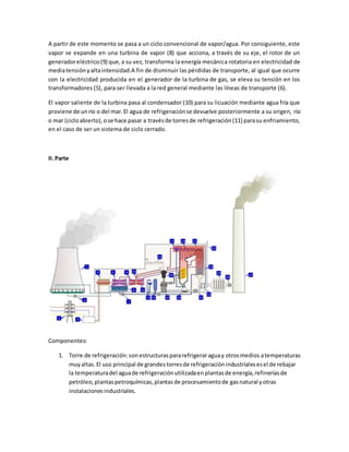 A partir de este momento se pasa a un ciclo convencional de vapor/agua. Por consiguiente, este
vapor se expande en una turbina de vapor (8) que acciona, a través de su eje, el rotor de un
generadoreléctrico(9) que,a su vez, transforma la energía mecánica rotatoria en electricidad de
mediatensiónyaltaintensidad.A fin de disminuir las pérdidas de transporte, al igual que ocurre
con la electricidad producida en el generador de la turbina de gas, se eleva su tensión en los
transformadores (5), para ser llevada a la red general mediante las líneas de transporte (6).
El vapor saliente de la turbina pasa al condensador (10) para su licuación mediante agua fría que
proviene de unrío o del mar.El agua de refrigeraciónse devuelve posteriormente a su origen, río
o mar (cicloabierto),ose hace pasar a travésde torresde refrigeración(11) parasu enfriamiento,
en el caso de ser un sistema de ciclo cerrado.
II. Parte
Componentes:
1. Torre de refrigeración:sonestructuraspararefrigeraraguay otrosmedios atemperaturas
muyaltas.El uso principal de grandestorresde refrigeraciónindustrialesesel de rebajar
la temperaturadel aguade refrigeraciónutilizadaenplantasde energía,refineríasde
petróleo,plantaspetroquímicas,plantasde procesamientode gasnatural yotras
instalacionesindustriales.
 