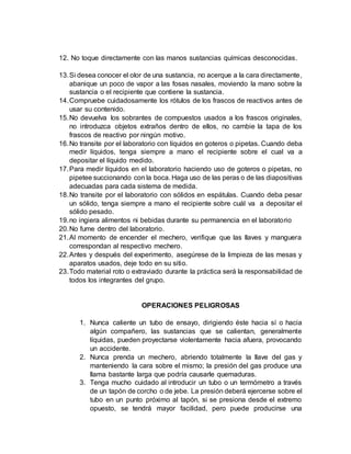 12. No toque directamente con las manos sustancias químicas desconocidas.
13.Si desea conocer el olor de una sustancia, no acerque a la cara directamente,
abanique un poco de vapor a las fosas nasales, moviendo la mano sobre la
sustancia o el recipiente que contiene la sustancia.
14.Compruebe cuidadosamente los rótulos de los frascos de reactivos antes de
usar su contenido.
15.No devuelva los sobrantes de compuestos usados a los frascos originales,
no introduzca objetos extraños dentro de ellos, no cambie la tapa de los
frascos de reactivo por ningún motivo.
16.No transite por el laboratorio con líquidos en goteros o pipetas. Cuando deba
medir líquidos, tenga siempre a mano el recipiente sobre el cual va a
depositar el líquido medido.
17.Para medir líquidos en el laboratorio haciendo uso de goteros o pipetas, no
pipetee succionando con la boca. Haga uso de las peras o de las diapositivas
adecuadas para cada sistema de medida.
18.No transite por el laboratorio con sólidos en espátulas. Cuando deba pesar
un sólido, tenga siempre a mano el recipiente sobre cuál va a depositar el
sólido pesado.
19.no ingiera alimentos ni bebidas durante su permanencia en el laboratorio
20.No fume dentro del laboratorio.
21.Al momento de encender el mechero, verifique que las llaves y manguera
correspondan al respectivo mechero.
22.Antes y después del experimento, asegúrese de la limpieza de las mesas y
aparatos usados, deje todo en su sitio.
23.Todo material roto o extraviado durante la práctica será la responsabilidad de
todos los integrantes del grupo.
OPERACIONES PELIGROSAS
1. Nunca caliente un tubo de ensayo, dirigiendo éste hacia sí o hacia
algún compañero, las sustancias que se calientan, generalmente
líquidas, pueden proyectarse violentamente hacia afuera, provocando
un accidente.
2. Nunca prenda un mechero, abriendo totalmente la llave del gas y
manteniendo la cara sobre el mismo; la presión del gas produce una
llama bastante larga que podría causarle quemaduras.
3. Tenga mucho cuidado al introducir un tubo o un termómetro a través
de un tapón de corcho o de jebe. La presión deberá ejercerse sobre el
tubo en un punto próximo al tapón, si se presiona desde el extremo
opuesto, se tendrá mayor facilidad, pero puede producirse una
 