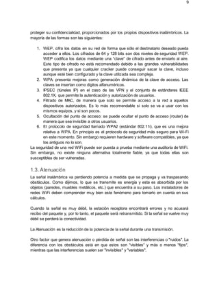 9
proteger su confidencialidad, proporcionados por los propios dispositivos inalámbricos. La
mayoría de las formas son las siguientes:
1. WEP, cifra los datos en su red de forma que sólo el destinatario deseado pueda
acceder a ellos. Los cifrados de 64 y 128 bits son dos niveles de seguridad WEP.
WEP codifica los datos mediante una “clave” de cifrado antes de enviarlo al aire.
Este tipo de cifrado no está recomendado debido a las grandes vulnerabilidades
que presenta ya que cualquier cracker puede conseguir sacar la clave, incluso
aunque esté bien configurado y la clave utilizada sea compleja.
2. WPA: presenta mejoras como generación dinámica de la clave de acceso. Las
claves se insertan como dígitos alfanuméricos.
3. IPSEC (túneles IP) en el caso de las VPN y el conjunto de estándares IEEE
802.1X, que permite la autenticación y autorización de usuarios.
4. Filtrado de MAC, de manera que solo se permite acceso a la red a aquellos
dispositivos autorizados. Es lo más recomendable si solo se va a usar con los
mismos equipos, y si son pocos.
5. Ocultación del punto de acceso: se puede ocultar el punto de acceso (router) de
manera que sea invisible a otros usuarios.
6. El protocolo de seguridad llamado WPA2 (estándar 802.11i), que es una mejora
relativa a WPA. En principio es el protocolo de seguridad más seguro para Wi-Fi
en este momento. Sin embargo requieren hardware y software compatibles, ya que
los antiguos no lo son.
La seguridad de una red WiFi puede ser puesta a prueba mediante una auditoría de WiFi.
Sin embargo, no existe ninguna alternativa totalmente fiable, ya que todas ellas son
susceptibles de ser vulneradas.
1.3. Atenuación
La señal inalámbrica va perdiendo potencia a medida que se propaga y va traspasando
obstáculos. Como dijimos, lo que se transmite es energía y esta es absorbida por los
objetos (paredes, muebles metálicos, etc.) que encuentra a su paso. Los instaladores de
redes WiFi deben comprender muy bien este fenómeno para tomarlo en cuenta en sus
cálculos.
Cuando la señal es muy débil, la estación receptora encontrará errores y no acusará
recibo del paquete y, por lo tanto, el paquete será retransmitido. Si la señal se vuelve muy
débil se perderá la conectividad.
La Atenuación es la reducción de la potencia de la señal durante una transmisión.
Otro factor que genera atenuación o pérdida de señal son las interferencias o "ruidos". La
diferencia con los obstáculos está en que estos son "visibles" y más o menos "fijos",
mientras que las interferencias suelen ser "invisibles" y "variables".
 