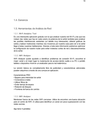 10
1.4. Ganancia
1.5. Herramientas de Análisis de Red
1.5.1. Wi-Fi Analytics Tool
Es una interesante aplicación gratuita con la que analizar nuestra red Wi-Fi y las que nos
rodean (las redes que hay en cada canal y la potencia de la señal recibida) para analizar
las posibles interferencias existentes (un detalle muy interesante), obtener gráficas de
señal y realizar mediciones mientras nos movemos por nuestra casa para ver si la señal
llega a todas nuestras habitaciones. Gracias a toda esta información podremos optimizar
la configuración de nuestro router para evitar molestos cortes de red o desvanecimientos
de la señal.
1.5.2. WiFi Analyzer
WiFi Analyzer puede ayudarle a identificar problemas de conexión Wi-Fi, encontrar el
mejor canal o el mejor lugar tu router/punto de acceso-dando vuelta a su PC o portátil,
tableta o dispositivo móvil en un analizador para la red inalámbrica.
La versión básica es completamente libre de publicidad y características adicionales
pueden adquirirse a través de una compra en aplicación.
Características PRO
• Bippers para intensidad de señal
• Conectarse a redes
• Utilizar filtros de
• Evitar tiempo de espera
• Rotación de bloqueo
• Fronteras de fuerza de cambio
1.5.3. WiFi Analyser
Monitorear fuerza de las redes WiFi cercanas. Utilice de encontrar una buena ubicación
para el centro de WiFi. O utiliza para identificar un canal con poca superposición con las
redes vecinas.
App tiene 4 pantallas:
 