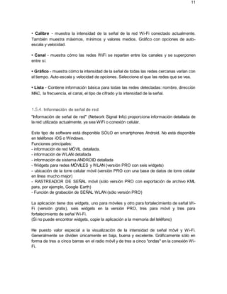 11
• Calibre - muestra la intensidad de la señal de la red Wi-Fi conectado actualmente.
También muestra máximos, mínimos y valores medios. Gráfico con opciones de auto-
escala y velocidad.
• Canal - muestra cómo las redes WiFi se reparten entre los canales y se superponen
entre sí.
• Gráfico - muestra cómo la intensidad de la señal de todas las redes cercanas varían con
el tiempo. Auto-escala y velocidad de opciones. Seleccione el que las redes que se vea.
• Lista - Contiene información básica para todas las redes detectadas: nombre, dirección
MAC, la frecuencia, el canal, el tipo de cifrado y la intensidad de la señal.
1.5.4. Información de señal de red
"Información de señal de red" (Network Signal Info) proporciona información detallada de
la red utilizada actualmente, ya sea WiFi o conexión celular.
Este tipo de software está disponible SÓLO en smartphones Android. No está disponible
en teléfonos iOS o Windows.
Funciones principales:
- información de red MÓVIL detallada.
- información de WLAN detallada
- información de sistema ANDROID detallada
- Widgets para redes MÓVILES y WLAN (versión PRO con seis widgets)
- ubicación de la torre celular móvil (versión PRO con una base de datos de torre celular
en línea mucho mejor)
- RASTREADOR DE SEÑAL móvil (sólo versión PRO con exportación de archivo KML
para, por ejemplo, Google Earth)
- Función de grabación de SEÑAL WLAN (sólo versión PRO)
La aplicación tiene dos widgets, uno para móviles y otro para fortalecimiento de señal Wi-
Fi (versión gratis), seis widgets en la versión PRO, tres para móvil y tres para
fortalecimiento de señal Wi-Fi.
(Si no puede encontrar widgets, copie la aplicación a la memoria del teléfono)
He puesto valor especial a la visualización de la intensidad de señal móvil y Wi-Fi.
Generalmente se dividen únicamente en baja, buena y excelente. Gráficamente sólo en
forma de tres a cinco barras en el radio móvil y de tres a cinco "ondas" en la conexión Wi-
Fi.
 