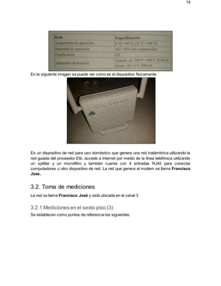 14
En la siguiente imagen se puede ver como es el dispositivo físicamente
:
Es un dispositivo de red para uso doméstico que genera una red inalámbrica utilizando la
red guiada del proveedor Etb, accede a internet por medio de la línea telefónica utilizando
un splitter y un microfiltro y también cuenta con 4 entradas RJ45 para conectar
computadores u otro dispositivo de red. La red que genera el modem se llama Francisco
Jose.
3.2. Toma de mediciones
La red se llama Francisco José y está ubicada en el canal 3
3.2.1 Mediciones en el sexto piso (3)
Se establecen como puntos de referencia los siguientes:
 