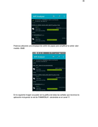 38
Potencia utilizando una empaque de cartón de papas para amplificar la señal: valor
medido -58dB
En la siguiente imagen se puede ver la gráfica de todas las señales que reconoce la
aplicación incluyendo la red de FAMARDILA1 ubicándola en el canal 11
 