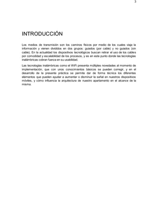 3
INTRODUCCIÓN
Los medios de transmisión son los caminos físicos por medio de los cuales viaja la
información y vienen divididos en dos grupos: guiados (por cable) y no guiados (sin
cable). En la actualidad los dispositivos tecnológicos buscan retirar el uso de los cables
por comodidad y escalabilidad de los procesos, y es en este punto donde las tecnologías
inalámbricas cobran fuerza en su usabilidad.
Las tecnologías inalámbricas como el WiFi presenta múltiples novedades al momento de
implementación, que con unos conocimientos básicos se pueden corregir, y en el
desarrollo de la presente práctica se permite dar de forma técnica los diferentes
elementos que pueden ayudar a aumentar o disminuir la señal en nuestros dispositivos
móviles, y cómo influencia la arquitectura de nuestro apartamento en el alcance de la
misma.
 