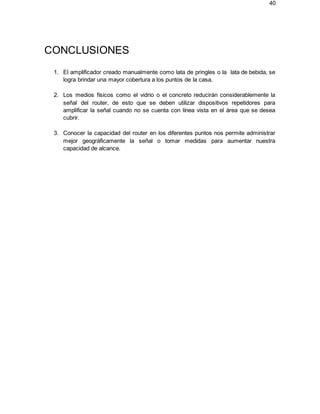 40
CONCLUSIONES
1. El amplificador creado manualmente como lata de pringles o la lata de bebida, se
logra brindar una mayor cobertura a los puntos de la casa.
2. Los medios físicos como el vidrio o el concreto reducirán considerablemente la
señal del router, de esto que se deben utilizar dispositivos repetidores para
amplificar la señal cuando no se cuenta con línea vista en el área que se desea
cubrir.
3. Conocer la capacidad del router en los diferentes puntos nos permite administrar
mejor geográficamente la señal o tomar medidas para aumentar nuestra
capacidad de alcance.
 