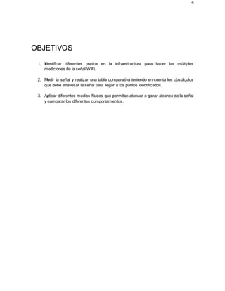 4
OBJETIVOS
1. Identificar diferentes puntos en la infraestructura para hacer las múltiples
mediciones de la señal WiFi.
2. Medir la señal y realizar una tabla comparativa teniendo en cuenta los obstáculos
que debe atravesar la señal para llegar a los puntos identificados.
3. Aplicar diferentes medios físicos que permitan atenuar o ganar alcance de la señal
y comparar los diferentes comportamientos.
 