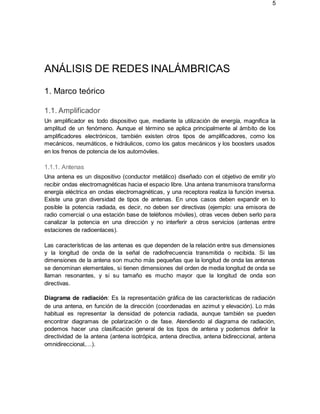5
ANÁLISIS DE REDES INALÁMBRICAS
1. Marco teórico
1.1. Amplificador
Un amplificador es todo dispositivo que, mediante la utilización de energía, magnifica la
amplitud de un fenómeno. Aunque el término se aplica principalmente al ámbito de los
amplificadores electrónicos, también existen otros tipos de amplificadores, como los
mecánicos, neumáticos, e hidráulicos, como los gatos mecánicos y los boosters usados
en los frenos de potencia de los automóviles.
1.1.1. Antenas
Una antena es un dispositivo (conductor metálico) diseñado con el objetivo de emitir y/o
recibir ondas electromagnéticas hacia el espacio libre. Una antena transmisora transforma
energía eléctrica en ondas electromagnéticas, y una receptora realiza la función inversa.
Existe una gran diversidad de tipos de antenas. En unos casos deben expandir en lo
posible la potencia radiada, es decir, no deben ser directivas (ejemplo: una emisora de
radio comercial o una estación base de teléfonos móviles), otras veces deben serlo para
canalizar la potencia en una dirección y no interferir a otros servicios (antenas entre
estaciones de radioenlaces).
Las características de las antenas es que dependen de la relación entre sus dimensiones
y la longitud de onda de la señal de radiofrecuencia transmitida o recibida. Si las
dimensiones de la antena son mucho más pequeñas que la longitud de onda las antenas
se denominan elementales, si tienen dimensiones del orden de media longitud de onda se
llaman resonantes, y si su tamaño es mucho mayor que la longitud de onda son
directivas.
Diagrama de radiación: Es la representación gráfica de las características de radiación
de una antena, en función de la dirección (coordenadas en azimut y elevación). Lo más
habitual es representar la densidad de potencia radiada, aunque también se pueden
encontrar diagramas de polarización o de fase. Atendiendo al diagrama de radiación,
podemos hacer una clasificación general de los tipos de antena y podemos definir la
directividad de la antena (antena isotrópica, antena directiva, antena bidireccional, antena
omnidireccional,…).
 