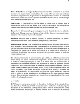 6
Ancho de banda: Es el margen de frecuencias en el cual los parámetros de la antena
cumplen unas determinadas características. Se puede definir un ancho de banda de
impedancia, de polarización, de ganancia o de otros parámetros. El ancho de banda está
determinado por las frecuencias superior e inferior fuera de las cuales el nivel de energía
en la antena decrece a más de 3dB.
Directividad: La Directividad (D) de una antena se define como la relación entre la
intensidad de radiación de una antena en la dirección del máximo y la intensidad de
radiación de una antena isotrópica que radia con la misma potencia total.
Ganancia: Se define como la ganancia de potencia en la dirección de máxima radiación.
La Ganancia (G) se produce por el efecto de la directividad al concentrarse la potencia en
las zonas indicadas en el diagrama de radiación.
Eficiencia: Relación entre la potencia radiada y la potencia entregada a la antena.
También se puede definir como la relación entre ganancia y directividad.
Impedancia de entrada: Es la impedancia de la antena en sus terminales. Es la relación
entre la tensión y la corriente de entrada. La impedancia es un número complejo. La parte
real de la impedancia se denomina Resistencia de Antena y la parte imaginaria es la
Reactancia. La resistencia de antena es la suma de la resistencia de radiación y la
resistencia de pérdidas. Las antenas se denominan resonantes cuando se anula su
reactancia de entrada.
En antenas profesionales de comunicaciones por satélite, es habitual que una misma
antena trabaje con ambas polarizaciones ortogonales a la vez, de modo que se duplique
el ancho de banda disponible para la señal en el enlace. Para ello, se coloca junto al
alimentador un transductor ortomodo, que dispone de un puerto de guiaondas circular
conectado a la bocina y dos puertos de guiaondas rectangulares ortogonales, cada uno
de los cuales trabaja en una polarización distinta. Si, en cada uno de estos puertos, se
coloca un diplexor, que separe las bandas de frecuencia de emisión y recepción, se
tratará de un alimentador de cuatro puertos con el que una misma antena será capaz de
emitir y recibir en ambas polarizaciones simultáneamente. En otras ocasiones, estas
antenas disponen de solo dos puertos, uno para emitir en una polarización y el otro para
recibir en la polarización opuesta.
1.2. WiFi
El WiFi es un mecanismo de conexión de dispositivos electrónicos de forma inalámbrica.
Los dispositivos habilitados con WiFi pueden conectarse a internet a través de un punto
de acceso de red inalámbrica. Dicho punto de acceso tiene un alcance de unos veinte
metros en interiores, distancia que es mayor al aire libre. Wi-Fi es una marca de la Alianza
 