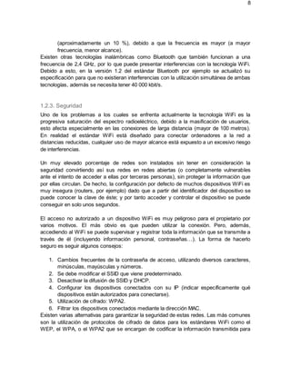 8
(aproximadamente un 10 %), debido a que la frecuencia es mayor (a mayor
frecuencia, menor alcance).
Existen otras tecnologías inalámbricas como Bluetooth que también funcionan a una
frecuencia de 2,4 GHz, por lo que puede presentar interferencias con la tecnología WiFi.
Debido a esto, en la versión 1.2 del estándar Bluetooth por ejemplo se actualizó su
especificación para que no existieran interferencias con la utilización simultánea de ambas
tecnologías, además se necesita tener 40 000 kbit/s.
1.2.3. Seguridad
Uno de los problemas a los cuales se enfrenta actualmente la tecnología WiFi es la
progresiva saturación del espectro radioeléctrico, debido a la masificación de usuarios,
esto afecta especialmente en las conexiones de larga distancia (mayor de 100 metros).
En realidad el estándar WiFi está diseñado para conectar ordenadores a la red a
distancias reducidas, cualquier uso de mayor alcance está expuesto a un excesivo riesgo
de interferencias.
Un muy elevado porcentaje de redes son instalados sin tener en consideración la
seguridad convirtiendo así sus redes en redes abiertas (o completamente vulnerables
ante el intento de acceder a ellas por terceras personas), sin proteger la información que
por ellas circulan. De hecho, la configuración por defecto de muchos dispositivos WiFi es
muy insegura (routers, por ejemplo) dado que a partir del identificador del dispositivo se
puede conocer la clave de éste; y por tanto acceder y controlar el dispositivo se puede
conseguir en solo unos segundos.
El acceso no autorizado a un dispositivo WiFi es muy peligroso para el propietario por
varios motivos. El más obvio es que pueden utilizar la conexión. Pero, además,
accediendo al WiFi se puede supervisar y registrar toda la información que se transmite a
través de él (incluyendo información personal, contraseñas…). La forma de hacerlo
seguro es seguir algunos consejos:
1. Cambios frecuentes de la contraseña de acceso, utilizando diversos caracteres,
minúsculas, mayúsculas y números.
2. Se debe modificar el SSID que viene predeterminado.
3. Desactivar la difusión de SSID y DHCP.
4. Configurar los dispositivos conectados con su IP (indicar específicamente qué
dispositivos están autorizados para conectarse).
5. Utilización de cifrado: WPA2.
6. Filtrar los dispositivos conectados mediante la dirección MAC.
Existen varias alternativas para garantizar la seguridad de estas redes. Las más comunes
son la utilización de protocolos de cifrado de datos para los estándares WiFi como el
WEP, el WPA, o el WPA2 que se encargan de codificar la información transmitida para
 