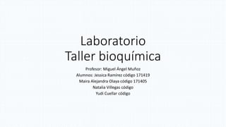 Laboratorio
Taller bioquímica
Profesor: Miguel Ángel Muñoz
Alumnos: Jessica Ramírez código 171419
Maira Alejandra Olaya código 171405
Natalia Villegas código
Yudi Cuellar código
 
