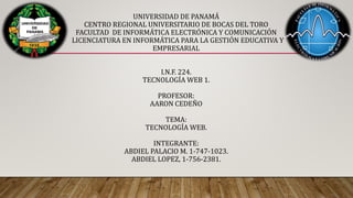 UNIVERSIDAD DE PANAMÁ
CENTRO REGIONAL UNIVERSITARIO DE BOCAS DEL TORO
FACULTAD DE INFORMÁTICA ELECTRÓNICA Y COMUNICACIÓN
LICENCIATURA EN INFORMÁTICA PARA LA GESTIÓN EDUCATIVA Y
EMPRESARIAL
I.N.F. 224.
TECNOLOGÍA WEB 1.
PROFESOR:
AARON CEDEÑO
TEMA:
TECNOLOGÍA WEB.
INTEGRANTE:
ABDIEL PALACIO M. 1-747-1023.
ABDIEL LOPEZ, 1-756-2381.
 
